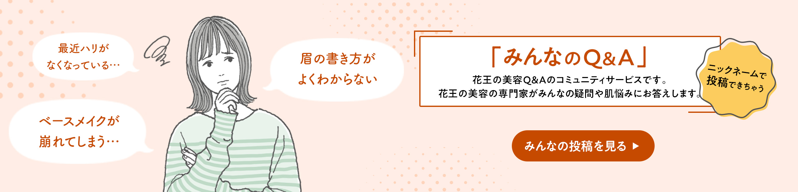 【みんなのQ＆A」　花王の美容Q＆Aのコミュニティサービスです。花王の美容の専門家がみんなの疑問や肌悩みにお答えします。ニックネームで投稿できちゃう　「最近ハリがなくなっている…」「眉の書き方がよくわからない」「ベースメイクが崩れてしまう」　みんなの投稿を見る